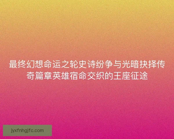 最终幻想命运之轮史诗纷争与光暗抉择传奇篇章英雄宿命交织的王座征途