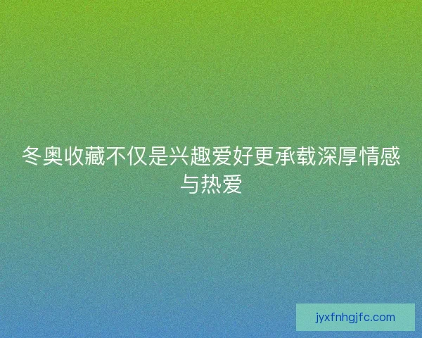 冬奥收藏不仅是兴趣爱好更承载深厚情感与热爱