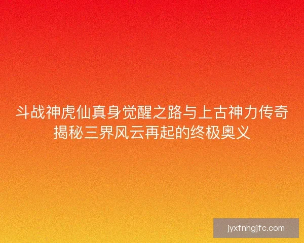 斗战神虎仙真身觉醒之路与上古神力传奇揭秘三界风云再起的终极奥义